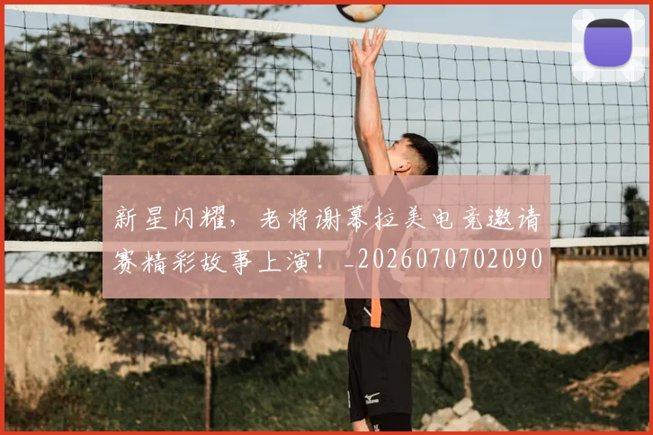 新星闪耀，老将谢幕拉美电竞邀请赛精彩故事上演！_20260707020906